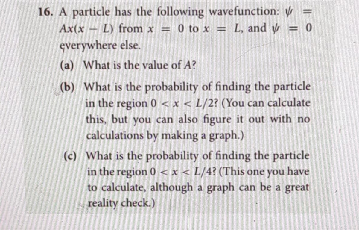 16. A particle has the following wavefunction:
L) from x = 0 to x = L, and y
everywhere else.
Ax(x
(a) What is the value of A?
(b) What is the probability of finding the particle
in the region 0 < x < L/2? (You can calculate
this, but you can also figure it out with no
calculations by making a graph.)
-
=
= 0
(c) What is the probability of finding the particle
in the region 0 < x < L/4? (This one you have
to calculate, although a graph can be a great
reality check.)