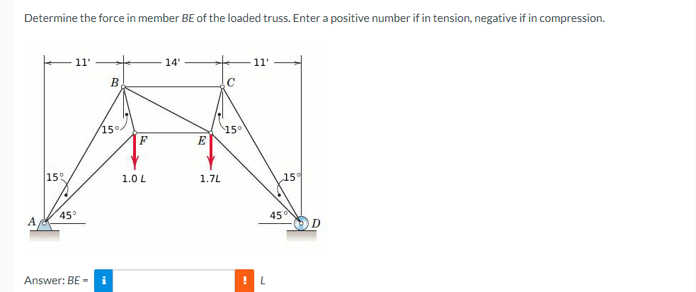 Determine the force in member BE of the loaded truss. Enter a positive number if in tension, negative if in compression.
11'
B
14'
15°
15°
F
E
11'
15°
1.0 L
1.7L
15°
45°
A
Answer: BE = i
!L
45°
D