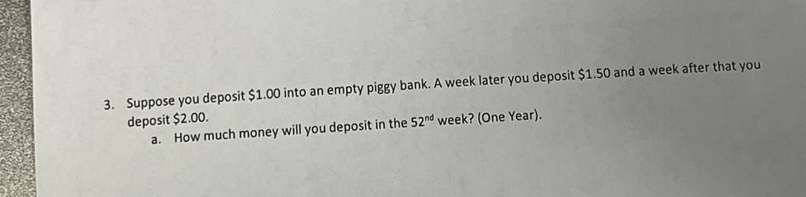 3. Suppose you deposit $1.00 into an empty piggy bank. A week later you deposit $1.50 and a week after that you
deposit $2.00.
a.
How much money will you deposit in the 52nd week? (One Year).