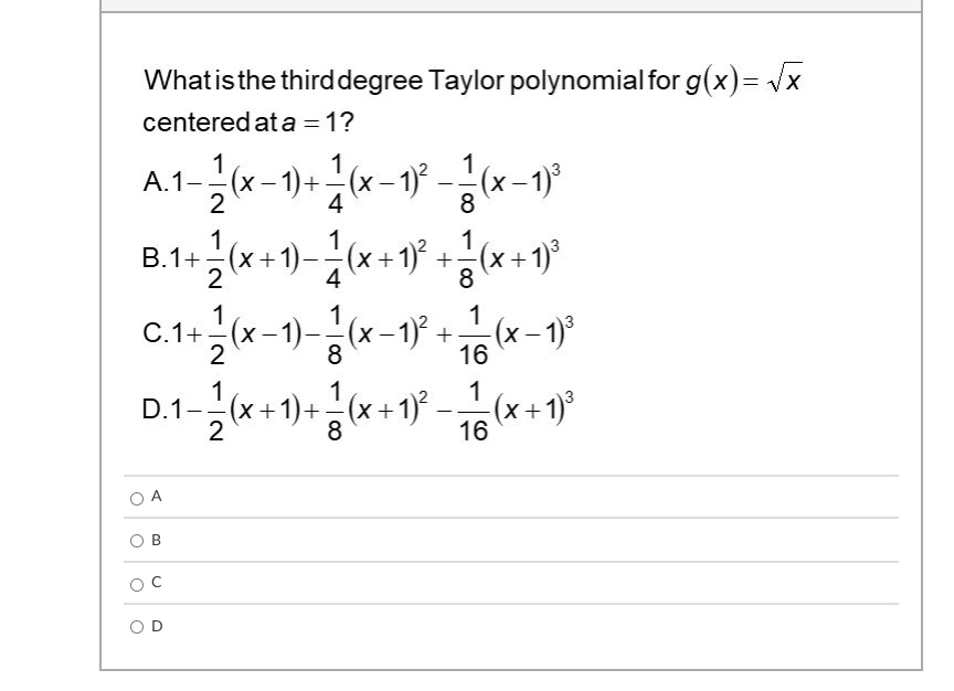 Whatisthe thirddegree Taylor polynomial for g(x)= /x
centered at a = 1?
1
А.1
1
A.1-(x- 1)+–(x -'
4
1
(x-1)°
8
1
B.1+-(x+1)-
2
1
1
(x+1)* +(x+1)
4
8
1
C.1+-(x-1)-
2
–1)-(x-1) + (x-1)°
8
16
1
1
1
D.1-( -
+1)+(x+1)
(x +1)°
16
2
8
O A
O B
