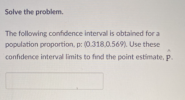Solve the problem.
The following confidence interval is obtained for a
population proportion, p: (0.318,0.569). Use these
confidence interval limits to find the point estimate, p.
