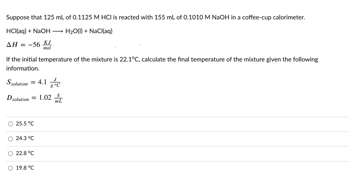 Suppose that 125 mL of 0.1125 M HCI is reacted with 155 mL of 0.1010 M NaOH in a coffee-cup calorimeter.
HCl(aq) + NaOH
H20(1) + NaCl(aq)
-56 KJ
mol
ΔΗ
If the initial temperature of the mixture is 22.1°C, calculate the final temperature of the mixture given the following
information.
Ssolution = 4.1
g.°C
%3D
Dsolution
= 1.02
mL
25.5 °C
24.3 °C
22.8 °C
O 19.8 °C
