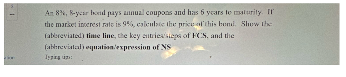 31
ation
An 8%, 8-year bond pays annual coupons and has 6 years to maturity. If
the market interest rate is 9%, calculate the price of this bond. Show the
(abbreviated) time line, the key entries/steps of FCS, and the
(abbreviated) equation/expression of NS.
Typing tips: