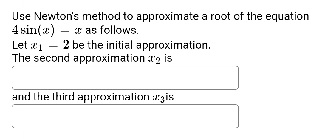 Use Newton's method to approximate a root of the equation
4 sin(x) = x as follows.
Let x₁ = 2 be the initial approximation.
x1
The second approximation ₂ is
and the third approximation is