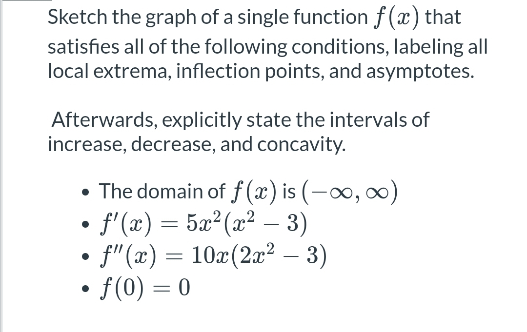 Sketch the graph of a single function f(x) that
satisfies all of the following conditions, labeling all
local extrema, inflection points, and asymptotes.
Afterwards, explicitly state the intervals of
increase, decrease, and concavity.
• The domain of f(x) is (-∞, ∞)
f'(x) = 5x²(x² − 3)
f"(x) = 10x (2x² – 3)
●
●
• f(0) = 0