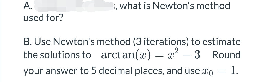 what is Newton's method
A.
used for?
B. Use Newton's method (3 iterations) to estimate
the solutions to arctan(x) = x² 3 Round
your answer to 5 decimal places, and use o = 1.