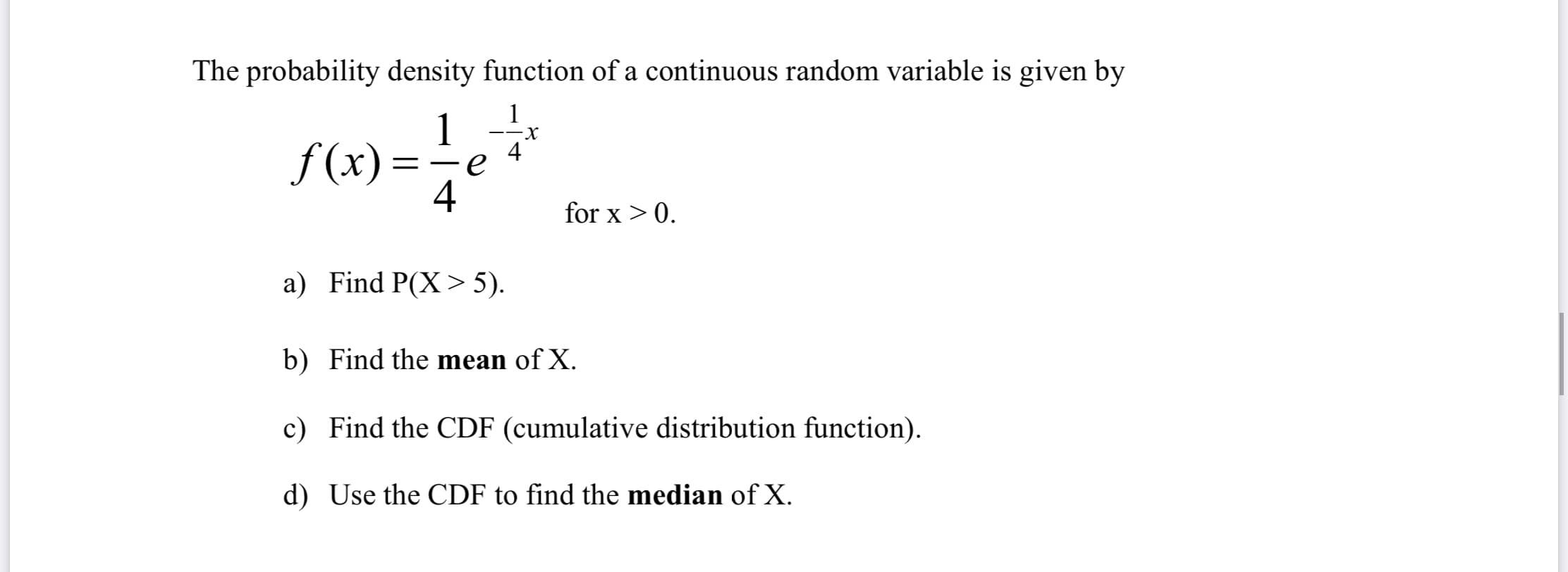 The probability density function of a continuous random variable is given by
1
1
4
f (x) =
-
4
for x > 0.
a) Find P(X> 5).
b) Find the mean of X.
c) Find the CDF (cumulative distribution function).
d) Use the CDF to find the median of X.
