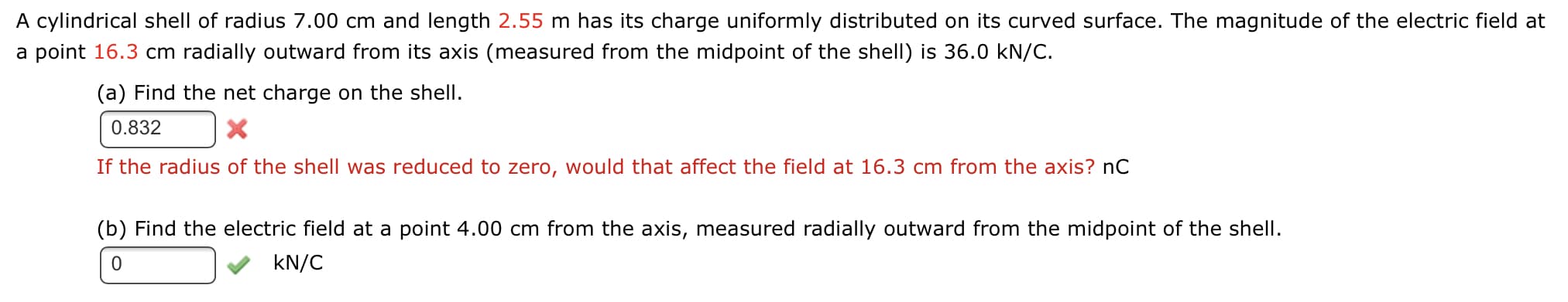 A cylindrical shell of radius 7.00 cm and length 2.55 m has its charge uniformly distributed on its curved surface. The magnitude of the electric field at
a point 16.3 cm radially outward from its axis (measured from the midpoint of the shell) is 36.0 kN/C.
(a) Find the net charge on the shell.
0.832
If the radius of the shell was reduced to zero, would that affect the field at 16.3 cm from the axis? nC
(b) Find the electric field at a point 4.00 cm from the axis, measured radially outward from the midpoint of the shell.
kN/C
