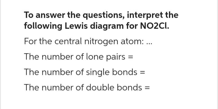 To answer the questions, interpret the
following Lewis diagram for NO2Cl.
For the central nitrogen atom: ...
The number of lone pairs =
The number of single bonds =
The number of double bonds=