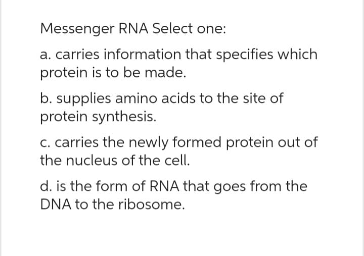 Messenger RNA Select one:
a. carries information that specifies which
protein is to be made.
b. supplies amino acids to the site of
protein synthesis.
c. carries the newly formed protein out of
the nucleus of the cell.
d. is the form of RNA that goes from the
DNA to the ribosome.