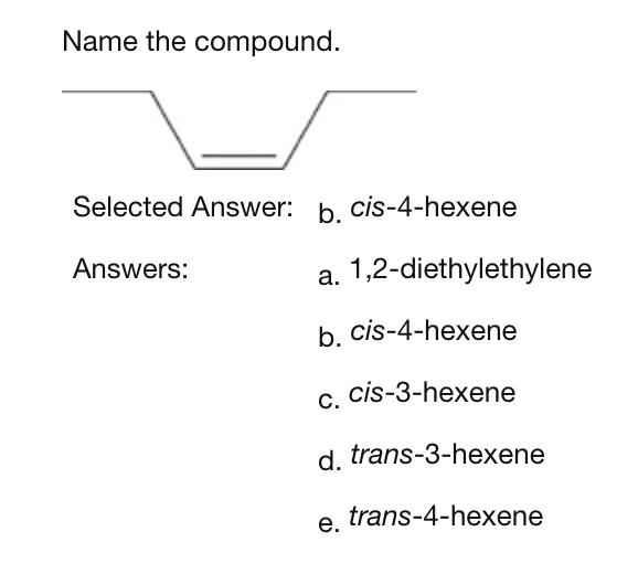 Name the compound.
Selected Answer: b. cis-4-hexene
Answers:
a. 1,2-diethylethylene
b. cis-4-hexene
cis-3-hexene
d. trans-3-hexene
trans-4-hexene
C.
e.