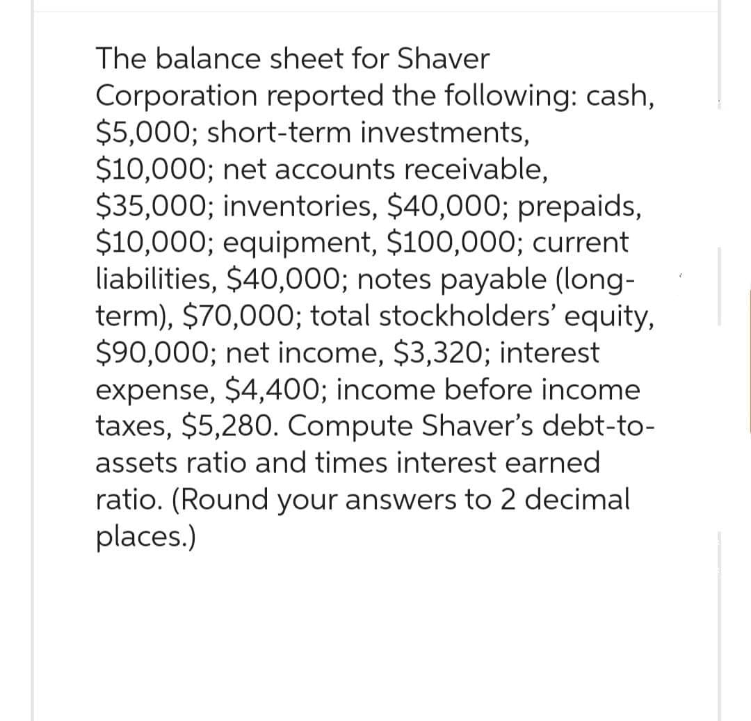 The balance sheet for Shaver
Corporation reported the following: cash,
$5,000; short-term investments,
$10,000; net accounts receivable,
$35,000; inventories, $40,000; prepaids,
$10,000; equipment, $100,000; current
liabilities, $40,000; notes payable (long-
term), $70,000; total stockholders' equity,
$90,000; net income, $3,320; interest
expense, $4,400; income before income
taxes, $5,280. Compute Shaver's debt-to-
assets ratio and times interest earned
ratio. (Round your answers to 2 decimal
places.)