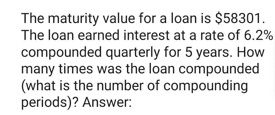 The maturity value for a loan is $58301.
The loan earned interest at a rate of 6.2%
compounded quarterly for 5 years. How
many times was the loan compounded
(what is the number of compounding
periods)? Answer:
