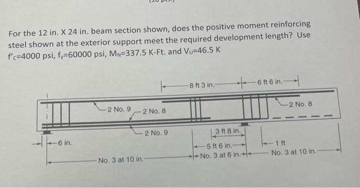 For the 12 in. X 24 in. beam section shown, does the positive moment reinforcing
steel shown at the exterior support meet the required development length? Use
f'c-4000 psi, fy=60000 psi, MN-337.5 K-Ft. and Vu=46.5 K
-6 in.
2 No. 9
2 No. 8
2 No. 9
-No. 3 at 10 in.-
-8 ft 3 in.-
+6 ft 6 in.-
3 ft 8 in.
4-5 ft 6 in.-
No. 3 at 6 in.
-2 No. 8
- 1 ft
No. 3 at 10 in.-