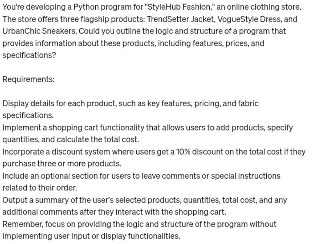 You're developing a Python program for "StyleHub Fashion," an online clothing store.
The store offers three flagship products: TrendSetter Jacket, VogueStyle Dress, and
UrbanChic Sneakers. Could you outline the logic and structure of a program that
provides information about these products, including features, prices, and
specifications?
Requirements:
Display details for each product, such as key features, pricing, and fabric
specifications.
Implement a shopping cart functionality that allows users to add products, specify
quantities, and calculate the total cost.
Incorporate a discount system where users get a 10% discount on the total cost if they
purchase three or more products.
Include an optional section for users to leave comments or special instructions
related to their order.
Output a summary of the user's selected products, quantities, total cost, and any
additional comments after they interact with the shopping cart.
Remember, focus on providing the logic and structure of the program without
implementing user input or display functionalities.