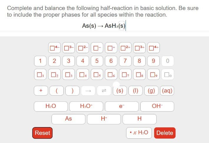 Complete and balance the following half-reaction in basic solution. Be sure
to include the proper phases for all species within the reaction.
As(s) → AsH³(s)
1
+
2
Reset
0₂
H₂O
0³-0²-0
3 4
DODE
As
5 6 7
04 05 06 07
H3O+
H+
2+3+4+
e™
8
(s) (1)
890
H
9 0
(g) (aq)
•x H₂O
OH-
Delete
