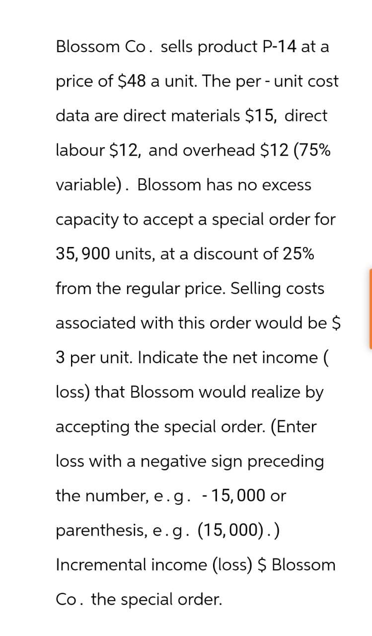 Blossom Co. sells product P-14 at a
price of $48 a unit. The per- unit cost
data are direct materials $15, direct
labour $12, and overhead $12 (75%
variable). Blossom has no excess
capacity to accept a special order for
35,900 units, at a discount of 25%
from the regular price. Selling costs
associated with this order would be $
3 per unit. Indicate the net income (
loss) that Blossom would realize by
accepting the special order. (Enter
loss with a negative sign preceding
the number, e.g. - 15,000 or
parenthesis, e.g. (15,000).)
Incremental income (loss) $ Blossom
Co. the special order.