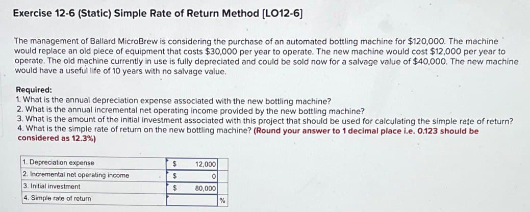 Exercise 12-6 (Static) Simple Rate of Return Method [LO12-6]
The management of Ballard MicroBrew is considering the purchase of an automated bottling machine for $120,000. The machine
would replace an old piece of equipment that costs $30,000 per year to operate. The new machine would cost $12,000 per year to
operate. The old machine currently in use is fully depreciated and could be sold now for a salvage value of $40,000. The new machine
would have a useful life of 10 years with no salvage value.
Required:
1. What is the annual depreciation expense associated with the new bottling machine?
2. What is the annual incremental net operating income provided by the new bottling machine?
3. What is the amount of the initial investment associated with this project that should be used for calculating the simple rate of return?
4. What is the simple rate of return on the new bottling machine? (Round your answer to 1 decimal place i.e. 0.123 should be
considered as 12.3%)
1. Depreciation expense
2. Incremental net operating income
3. Initial investment
4. Simple rate of return
$
$
$
12,000
0
80,000
%