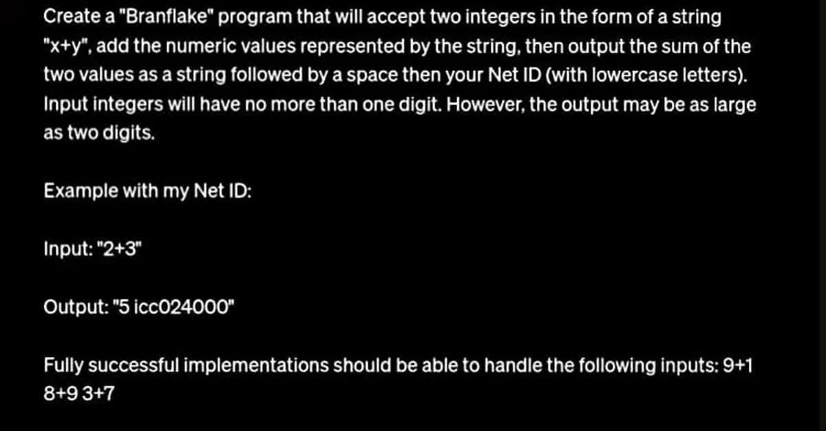 Create a "Branflake" program that will accept two integers in the form of a string
"x+y", add the numeric values represented by the string, then output the sum of the
two values as a string followed by a space then your Net ID (with lowercase letters).
Input integers will have no more than one digit. However, the output may be as large
as two digits.
Example with my Net ID:
Input: "2+3"
Output: "5 icc024000"
Fully successful implementations should be able to handle the following inputs: 9+1
8+9 3+7