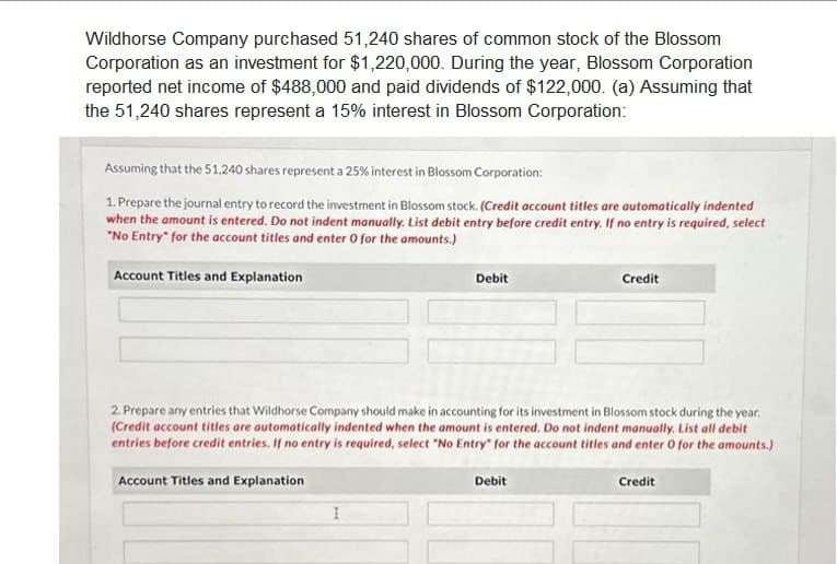 Wildhorse Company purchased 51,240 shares of common stock of the Blossom
Corporation as an investment for $1,220,000. During the year, Blossom Corporation
reported net income of $488,000 and paid dividends of $122,000. (a) Assuming that
the 51,240 shares represent a 15% interest in Blossom Corporation:
Assuming that the 51,240 shares represent a 25% interest in Blossom Corporation:
1. Prepare the journal entry to record the investment in Blossom stock. (Credit account titles are automatically indented
when the amount is entered. Do not indent manually. List debit entry before credit entry. If no entry is required, select
"No Entry" for the account titles and enter 0 for the amounts.)
Account Titles and Explanation
Account Titles and Explanation
Debit
2. Prepare any entries that Wildhorse Company should make in accounting for its investment in Blossom stock during the year.
(Credit account titles are automatically indented when the amount is entered. Do not indent manually. List all debit
entries before credit entries. If no entry is required, select "No Entry for the account titles and enter 0 for the amounts.)
I
Credit
Debit
Credit