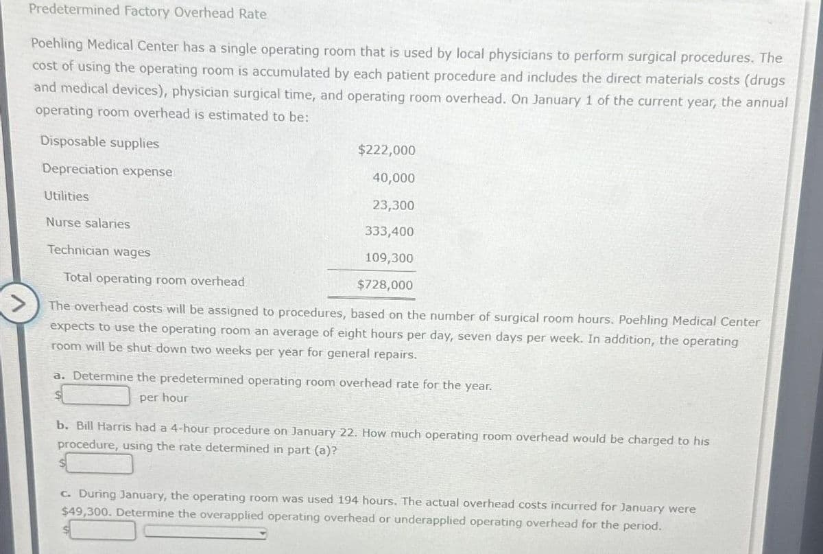 Predetermined Factory Overhead Rate
Poehling Medical Center has a single operating room that is used by local physicians to perform surgical procedures. The
cost of using the operating room is accumulated by each patient procedure and includes the direct materials costs (drugs
and medical devices), physician surgical time, and operating room overhead. On January 1 of the current year, the annual
operating room overhead is estimated to be:
Disposable supplies
Depreciation expense
Utilities
Nurse salaries
$222,000
40,000
23,300
333,400
109,300
$728,000
Technician wages
Total operating room overhead
The overhead costs will be assigned to procedures, based on the number of surgical room hours. Poehling Medical Center
expects to use the operating room an average of eight hours per day, seven days per week. In addition, the operating
room will be shut down two weeks per year for general repairs.
a. Determine the predetermined operating room overhead rate for the year.
per hour
b. Bill Harris had a 4-hour procedure on January 22. How much operating room overhead would be charged to his
procedure, using the rate determined in part (a)?
c. During January, the operating room was used 194 hours. The actual overhead costs incurred for January were
$49,300. Determine the overapplied operating overhead or underapplied operating overhead for the period.