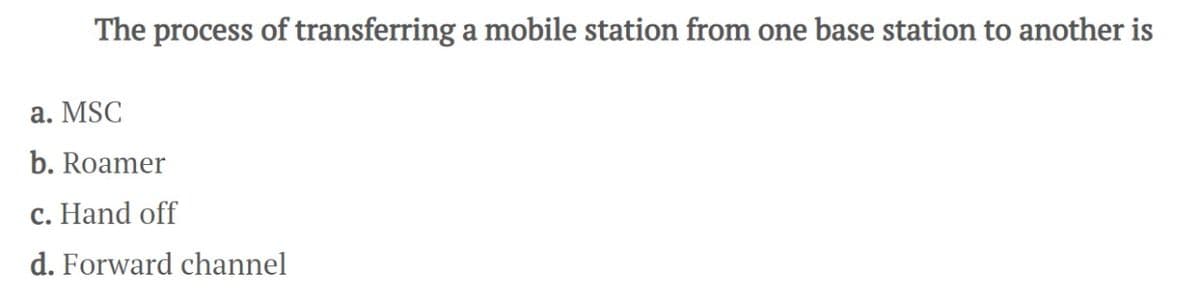 The process of transferring a mobile station from one base station to another is
a. MSC
b. Roamer
c. Hand off
d. Forward channel