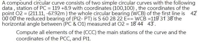A compound circular curve consists of two simple circular curves with the following
data , station of PC = 119 +8.9 with coordinates (100,100) , the coordinates of the
point 02 = (211.11, -67.92m ) the whole circular bearing (WCB) of the first line is 42
00 00 the reduced bearing of (PI2- PT) is S 60 28 22 E== WCB =119 31' 38'the
horizontal angle between (PC & O1) measured at 02 = 18 44 43.
Compute all elements of the (CCC) the main stations of the curve and the
coordinates of the PCC, and PI1.
