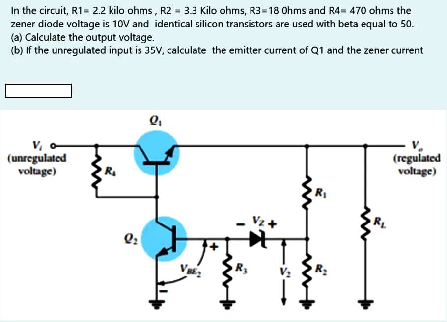 In the circuit, R1= 2.2 kilo ohms , R2 = 3.3 Kilo ohms, R3=18 Ohms and R4= 470 ohms the
zener diode voltage is 10V and identical silicon transistors are used with beta equal to 50.
(a) Calculate the output voltage.
(b) If the unregulated input is 35V, calculate the emitter current of Q1 and the zener current
V, o
(unregulated
voltage)
(regulated
voltage)
Vz +
Q:
V BE2
