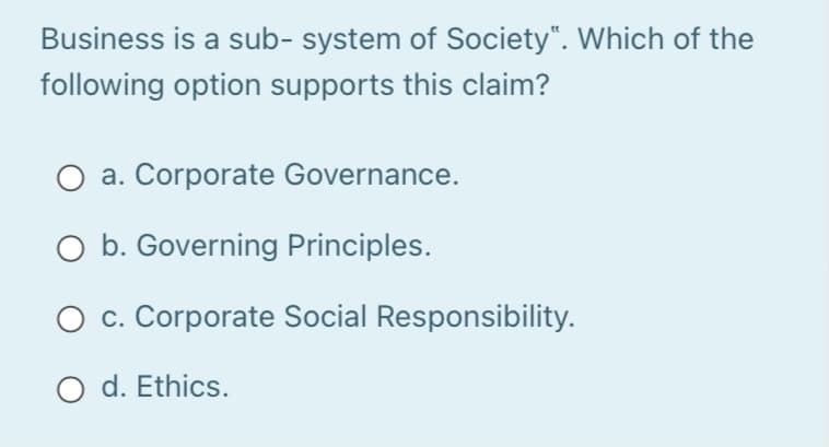 Business is a sub- system of Society“. Which of the
following option supports this claim?
a. Corporate Governance.
O b. Governing Principles.
O c. Corporate Social Responsibility.
O d. Ethics.
