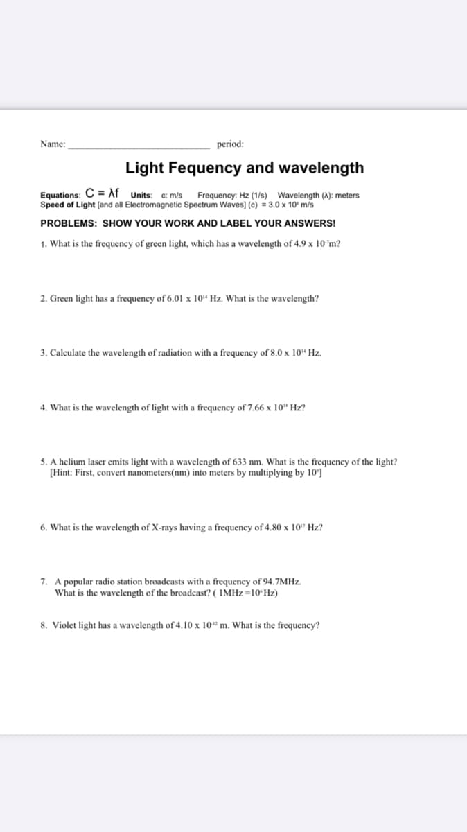 Name:
period:
Light Fequency and wavelength
Equations: C= Af Units:
Speed of Light [and all Electromagnetic Spectrum Waves] (c) = 3.0 x 10' m/s
C: m/s
Frequency: Hz (1/s) Wavelength (A): meters
PROBLEMS: SHOW YOUR WORK AND LABEL YOUR ANSWERS!
1. What is the frequency of green light, which has a wavelength of 4.9 x 10°m?
2. Green light has a frequency of 6.01 x 10“ Hz. What is the wavelength?
3. Calculate the wavelength of radiation with a frequency of 8.0 x 10“ Hz.
4. What is the wavelength of light with a frequency of 7.66 x 10" Hz?
5. A helium laser emits light with a wavelength of 633 nm. What is the frequency of the light?
[Hint: First, convert nanometers(nm) into meters by multiplying by 10']
6. What is the wavelength of X-rays having a frequency of 4.80 x 10" Hz?
7. A popular radio station broadcasts with a frequency of 94.7MHZ.
What is the wavelength of the broadcast? ( IMHZ=10ʻHZ)
8. Violet light has a wavelength of 4.10 x 10 m. What is the frequency?
