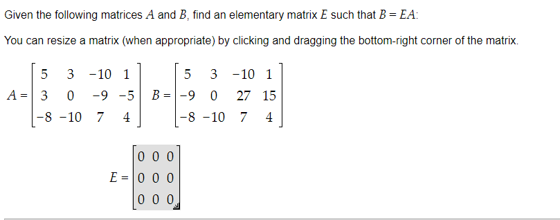 Given the following matrices A and B, find an elementary matrix E such that B = EA:
You can resize a matrix (when appropriate) by clicking and dragging the bottom-right corner of the matrix.
5
A = 3
3 -10 1
0 -9 -5
7 4
-8 -10
5 3
B = -9
000
E = 0 0 0
0 0 0
-10 1
0 27 15
7 4
-8 -10