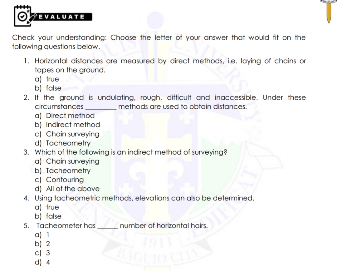 OWEVALUATE
Check your understanding: Choose the letter of your answer that would fit on the
following questions below.
1. Horizontal distances are measured by direct methods, i.e. Iaying of chains or
tapes on the ground.
a) true
b) false
2. If the ground is undulating, rough, difficult and inaccessible. Under these
circumstances
methods are used to obtain distances.
a) Direct method
b) Indirect method
c) Chain surveying
d) Tacheometry
3. Which of the following is an indirect method of surveying?
a) Chain surveying
b) Tacheometry
c) Contouring
d) All of the above
4. Using tacheometric methods, elevations can also be determined.
a) true
b) false
5. Tacheometer has
number of horizontal hairs.
a) 1
b) 2
c) 3
d) 4
TIY
