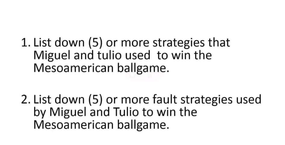 1. List down (5) or more strategies that
Miguel and tulio used to win the
Mesoamerican ballgame.
2. List down (5) or more fault strategies used
by Miguel and Tulio to win the
Mesoamerican ballgame.
