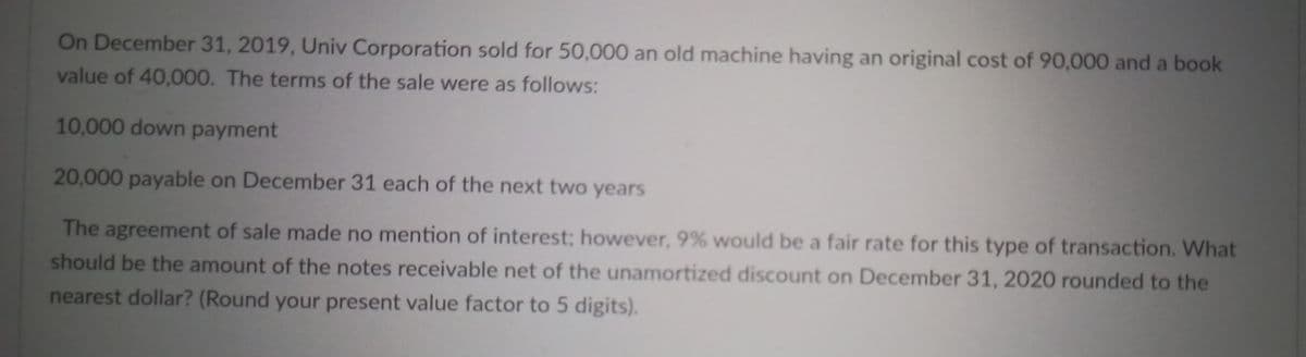 On December 31, 2019, Univ Corporation sold for 50,000 an old machine having an original cost of 90,000 and a book
value of 40,000. The terms of the sale were as follows:
10,000 down payment
20,000 payable on December 31 each of the next two years
The agreement of sale made no mention of interest; however, 9% would be a fair rate for this type of transaction. What
should be the amount of the notes receivable net of the unamortized discount on December 31, 2020 rounded to the
nearest dollar? (Round your present value factor to 5 digits).
