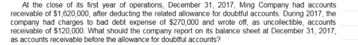 At the close of its first year of operations, December 31, 2017, Ming Company had accounts
receivable of $1,620,000, after deducting the related allowance for doubtful accounts. During 2017, the
company had charges to bad debt expense of $270,000 and wrote off, as uncollectible, accounts
receivable of $120,000. What should the company report on its balance sheet at December 31, 2017,
as accounts receivable before the allowance for doubtful accounts?
