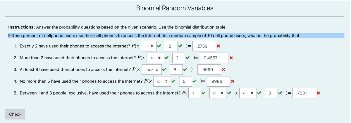 Binomial Random Variables
Instructions: Answer the probability questions based on the given scenario. Use the binomial distribution table.
Fifteen percent of cellphone users use their cell phones to access the Internet. In a random sample of 10 cell phone users, what is the probability that:
1. Exactly 2 have used their phones to access the Internet? P(x
2
)=
.2759
%3D
2. More than 2 have used their phones to access the Internet? P(x
2
V )= 0.4557
>
3. At least 8 have used their phones to access the Internet? P(x
8.
.9999
4. No more than 5 have used their phones to access the Internet? P(x
5
.9986
5. Between 1 and 3 people, exclusive, have used their phones to access the Internet? P( 1
3
V )= .7531
Check
V
V
LO
VI

