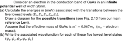 Consider an electron in the conduction band of GaAs in an infinite
potential well of width 20nm.
(a) Calculate the energies in (meV) associated with the transitions between the
five lowest levels (Ej, E3, E3, E4, E5).
Draw a diagram for the possible transitions (see Fig. 2.13 from our main
reference Levi).
Assume that the effective mass of GaAs is m² = 0.067m. (m. = electron
mass):
m
(b) Write the associated wavefunction for each of these five lowest level states
