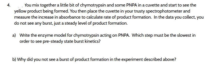 You mix together a little bit of chymotrypsin and some PNPA in a cuvette and start to see the
yellow product being formed. You then place the cuvette in your trusty spectrophotometer and
measure the increase in absorbance to calculate rate of product formation. In the data you collect, you
do not see any burst, just a steady level of product formation.
4.
a) Write the enzyme model for chymotrypsin acting on PNPA. Which step must be the slowest in
order to see pre-steady state burst kinetics?
b) Why did you not see a burst of product formation in the experiment described above?
