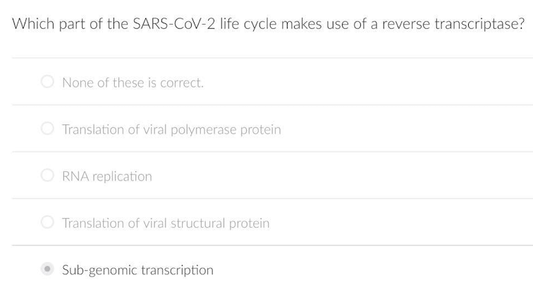 Which part of the SARS-COV-2 life cycle makes use of a reverse transcriptase?
None of these is correct.
O Translation of viral polymerase protein
O RNA replication
O Translation of viral structural protein
Sub-genomic transcription
