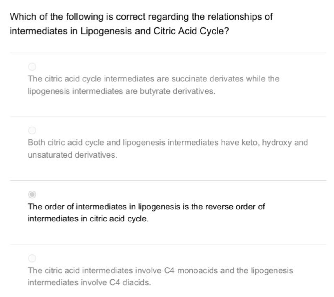 Which of the following is correct regarding the relationships of
intermediates in Lipogenesis and Citric Acid Cycle?
The citric acid cycle intermediates are succinate derivates while the
lipogenesis intermediates are butyrate derivatives.
Both citric acid cycle and lipogenesis intermediates have keto, hydroxy and
unsaturated derivatives.
The order of intermediates in lipogenesis is the reverse order of
intermediates in citric acid cycle.
The citric acid intermediates involve C4 monoacids and the lipogenesis
intermediates involve C4 diacids.
