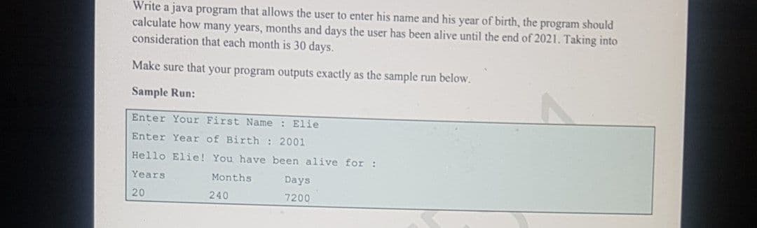 Write a java program that allows the user to enter his name and his year of birth, the program should
calculate how many years, months and days the user has been alive until the end of 2021. Taking into
consideration that each month is 30 days.
Make sure that your program outputs exactly as the sample run below.
Sample Run:
Enter Your First Name : Elie
Enter Year of Birth : 2001
Hello Elie! You have been alive for :
Years
Months
Days
20
240
7200
