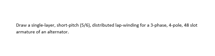 Draw a single-layer, short-pitch (5/6), distributed lap-winding for a 3-phase, 4-pole, 48 slot
armature of an alternator.