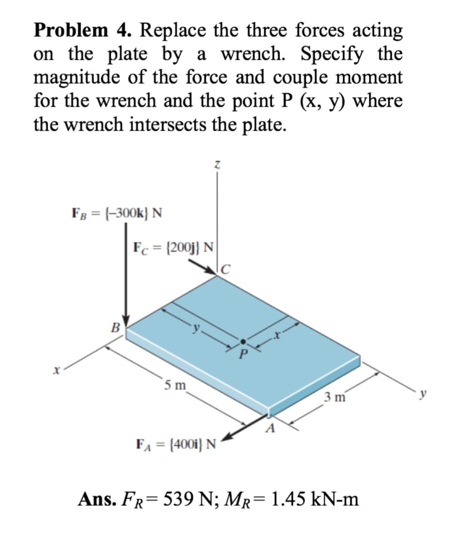 Problem 4. Replace the three forces acting
on the plate by a wrench. Specify the
magnitude of the force and couple moment
for the wrench and the point P (x, y) where
the wrench intersects the plate.
Xx
FB = {-300k} N
B
Z
Fc = {200j} N
5 m
FA = {4001} N
C
3 m
Ans. FR = 539 N; MR = 1.45 kN-m