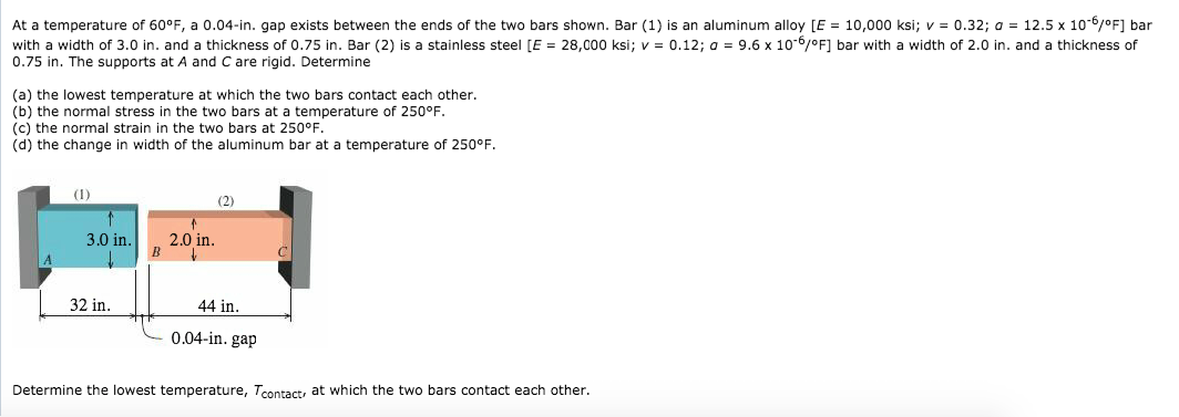 At a temperature of 60°F, a 0.04-in. gap exists between the ends of the two bars shown. Bar (1) is an aluminum alloy [E = 10,000 ksi; v = 0.32; a = 12.5 x 10-6/°F] bar
with a width of 3.0 in. and a thickness of 0.75 in. Bar (2) is a stainless steel [E = 28,000 ksi; v = 0.12; a = 9.6 x 10-6/°F] bar with a width of 2.0 in. and a thickness of
0.75 in. The supports at A and C are rigid. Determine
(a) the lowest temperature at which the two bars contact each other.
(b) the normal stress in the two bars at a temperature of 250°F.
(c) the normal strain in the two bars at 250°F.
(d) the change in width of the aluminum bar at a temperature of 250°F.
(1)
3.0 in.
32 in.
2.0 in.
B ↓
(2)
44 in.
0.04-in. gap
Determine the lowest temperature, Tcontact, at which the two bars contact each other.
