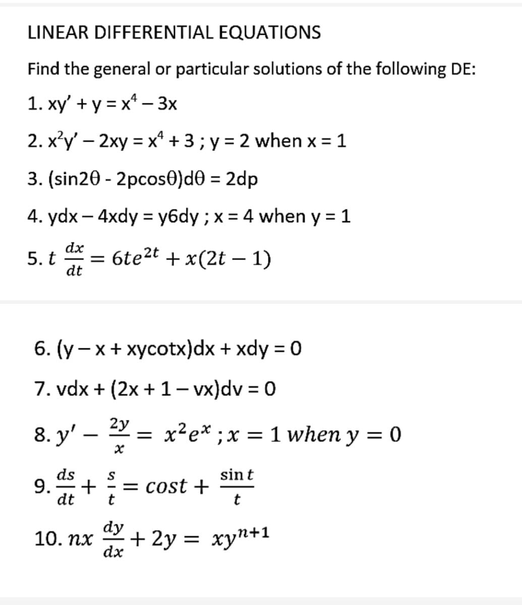 LINEAR DIFFERENTIAL EQUATIONS
Find the general or particular solutions of the following DE:
1. xy' + y = x - 3x
2. x²y' - 2xy = x + 3; y = 2 when x = 1
3. (sin20 - 2pcos0)d0 = 2dp
4. ydx - 4xdy = y6dy ; x = 4 when y = 1
dx
dt
5. t
= 6te²t + x(2t - 1)
6. (y-x + xycotx)dx + xdy = 0
7. vdx + (2x + 1 - vx)dv = 0
2y
8. y' — ² = x²ex ; x = 1 when y = 0
-
x
ds
S
9. + = = cost +
dt
t
10. nx
dy
dx
sin t
t
+ 2y = xyn+1