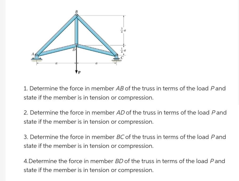 A
a
1. Determine the force in member AB of the truss in terms of the load Pand
state if the member is in tension or compression.
2. Determine the force in member AD of the truss in terms of the load Pand
state if the member is in tension or compression.
3. Determine the force in member BC of the truss in terms of the load Pand
state if the member is in tension or compression.
4.Determine the force in member BD of the truss in terms of the load Pand
state if the member is in tension or compression.