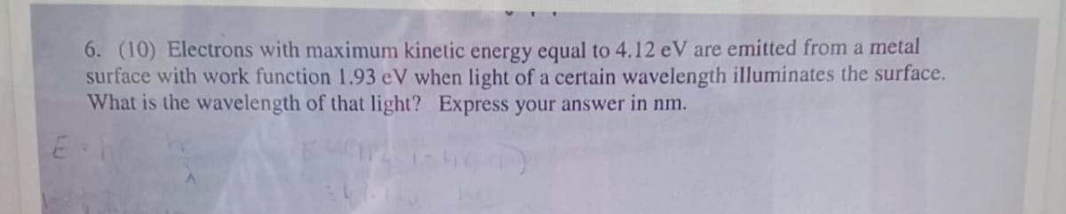 6. (10) Electrons with maximum kinetic energy equal to 4.12 eV are emitted from a metal
surface with work function 1.93 eV when light of a certain wavelength illuminates the surface.
What is the wavelength of that light? Express your answer in nm.