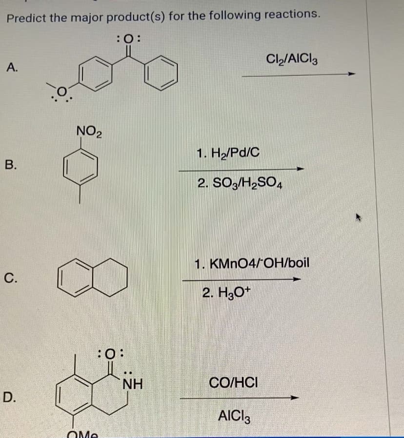 Predict the major product(s) for the following reactions.
:0:
A.
Cl₂/AICI 3
B.
NO2
1. H₂/Pd/C
2. SO3/H2SO4
C.
D.
QMe
:0:
1. KMnO4/OH/boil
2. H3O+
NH
CO/HCI
AICI 3