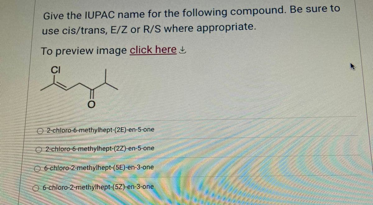 Give the IUPAC name for the following compound. Be sure to
use cis/trans, E/Z or R/S where appropriate.
To preview image click here
CI
O
2-chloro-6-methylhept-(2E)-en-5-one
Cx 2-chloro-6-methylhept-(2Z)-en-5-one
6-chloro-2-methylhept-(5E)-en-3-one
O-6-chloro-2-methylhept-(5Z)-en-3-one