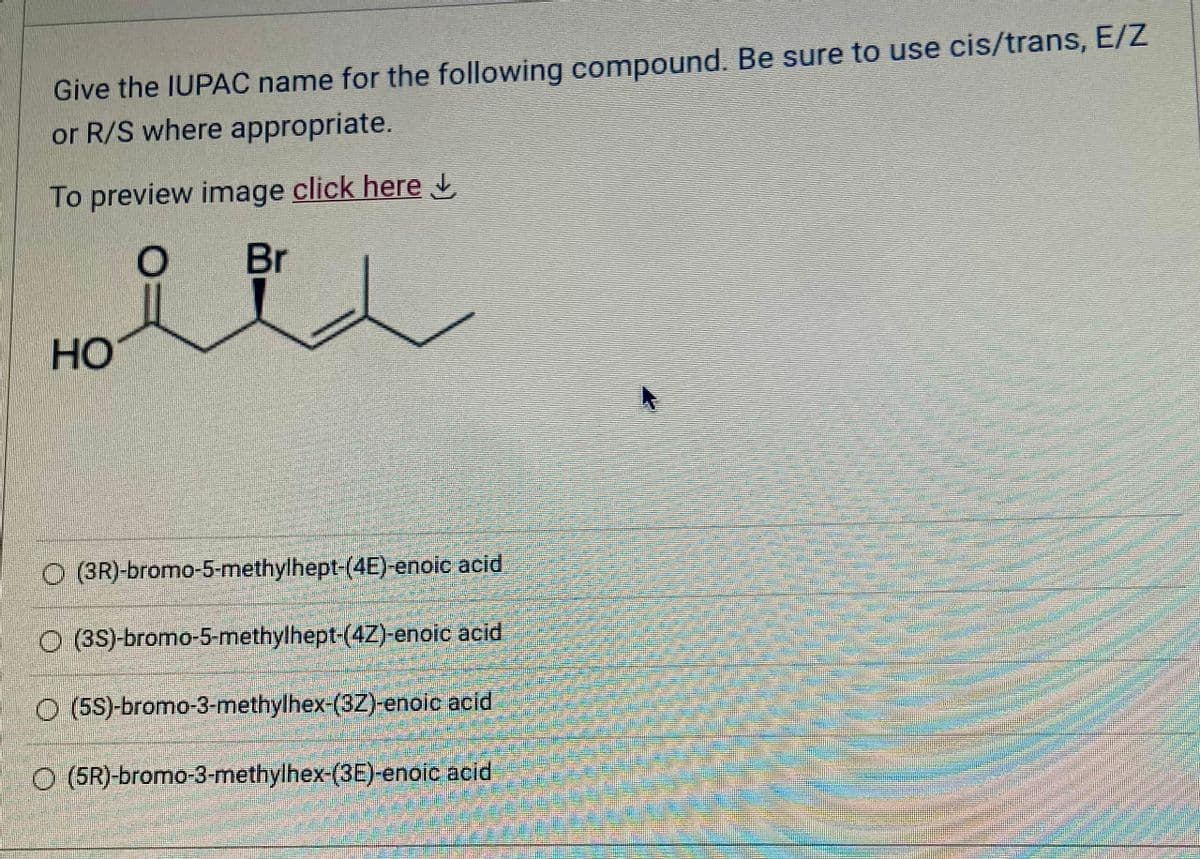 Give the IUPAC name for the following compound. Be sure to use cis/trans, E/Z
or R/S where appropriate.
To preview image click here
HO
Br
(3R)-bromo-5-methylhept-(4E)-enoic acid
O(3S)-bromo-5-methylhept-(42)-enoic acid
O(5S)-bromo-3-methylhex-(32)-enoic acid
O (5R)-bromo-3-methylhex-(3E)-enoic acid